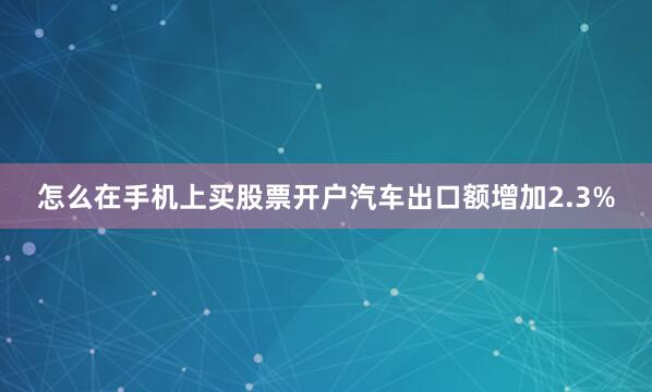 怎么在手机上买股票开户汽车出口额增加2.3%
