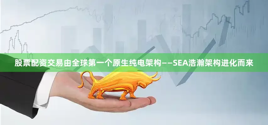 股票配资交易由全球第一个原生纯电架构——SEA浩瀚架构进化而来