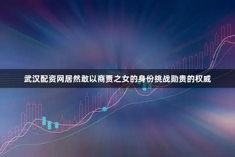 武汉配资网居然敢以商贾之女的身份挑战勋贵的权威