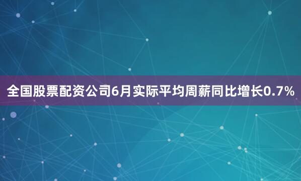 全国股票配资公司6月实际平均周薪同比增长0.7%