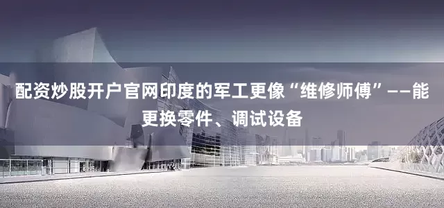 配资炒股开户官网印度的军工更像“维修师傅”——能更换零件、调试设备