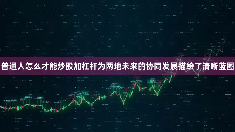 普通人怎么才能炒股加杠杆为两地未来的协同发展描绘了清晰蓝图