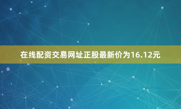 在线配资交易网址正股最新价为16.12元