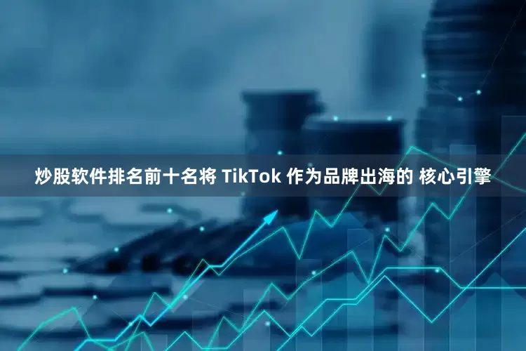 炒股软件排名前十名将 TikTok 作为品牌出海的 核心引擎