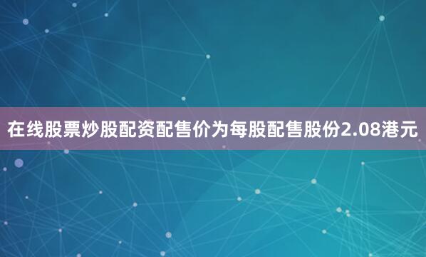 在线股票炒股配资配售价为每股配售股份2.08港元