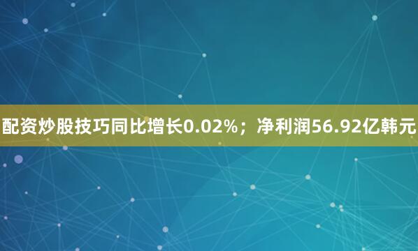 配资炒股技巧同比增长0.02%；净利润56.92亿韩元