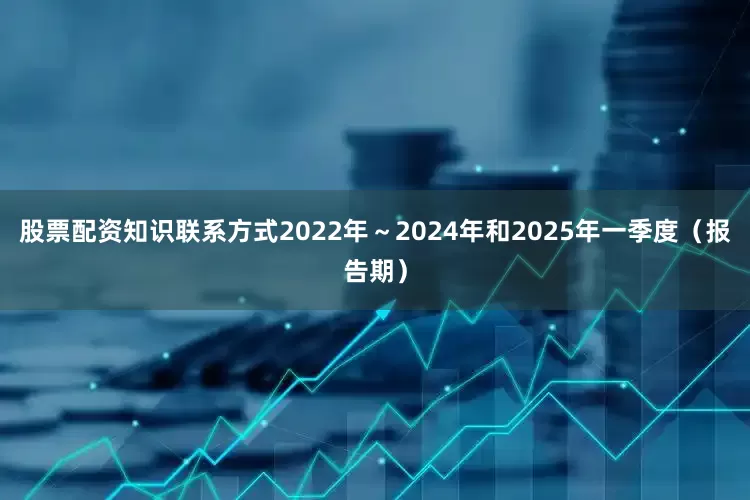 股票配资知识联系方式2022年～2024年和2025年一季度（报告期）