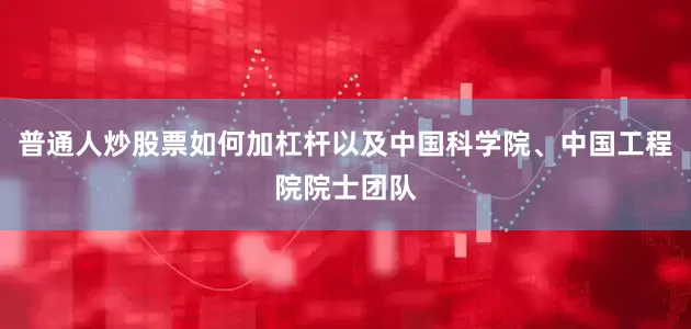普通人炒股票如何加杠杆以及中国科学院、中国工程院院士团队