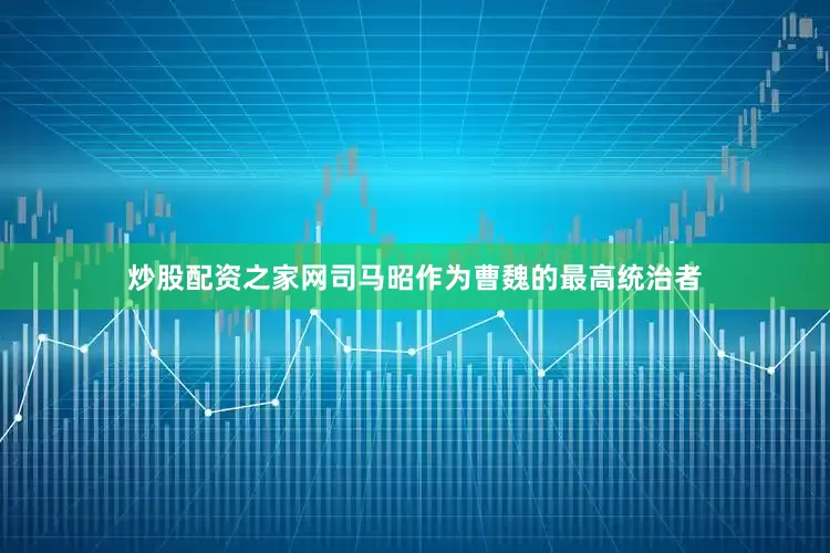 炒股配资之家网司马昭作为曹魏的最高统治者