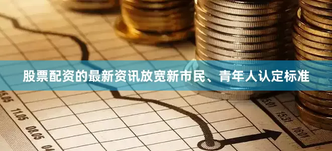 股票配资的最新资讯放宽新市民、青年人认定标准