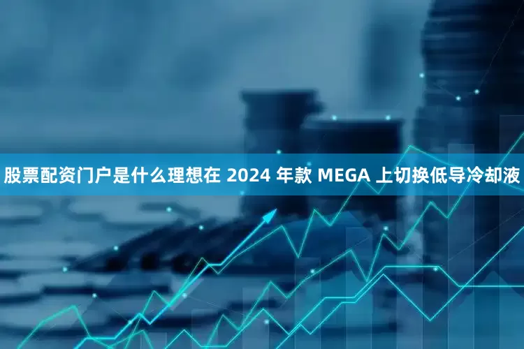 股票配资门户是什么理想在 2024 年款 MEGA 上切换低导冷却液